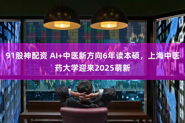 91股神配资 AI+中医新方向6年读本硕，上海中医药大学迎来2025萌新