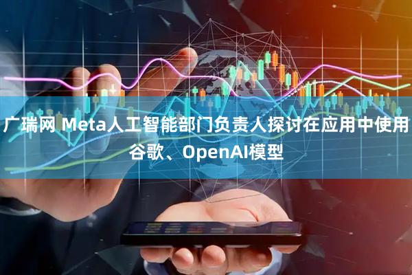 广瑞网 Meta人工智能部门负责人探讨在应用中使用谷歌、OpenAI模型