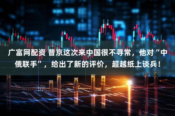 广富网配资 普京这次来中国很不寻常，他对“中俄联手”，给出了新的评价，超越纸上谈兵！