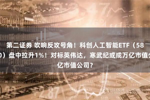 第二证券 吹响反攻号角！科创人工智能ETF（589520）盘中拉升1%！对标英伟达，寒武纪或成万亿市值公司？