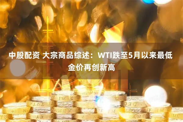 中股配资 大宗商品综述：WTI跌至5月以来最低 金价再创新高