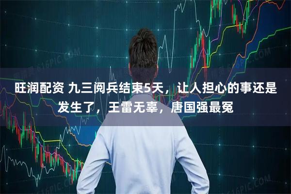 旺润配资 九三阅兵结束5天，让人担心的事还是发生了，王雷无辜，唐国强最冤