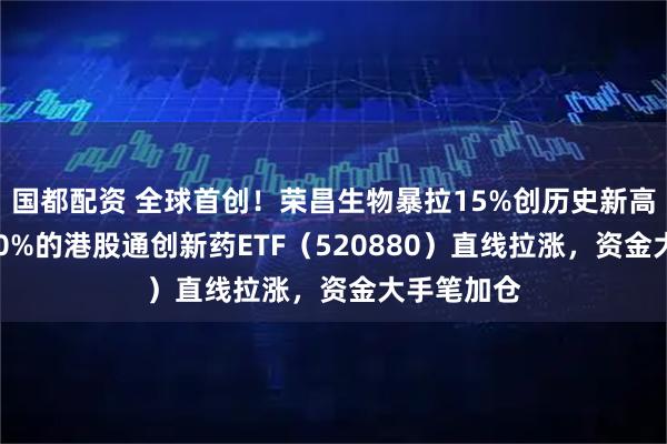 国都配资 全球首创！荣昌生物暴拉15%创历史新高！纯度100%的港股通创新药ETF（520880）直线拉涨，资金大手笔加仓