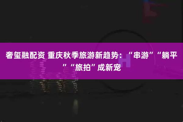 奢玺融配资 重庆秋季旅游新趋势：“串游”“躺平”“旅拍”成新宠