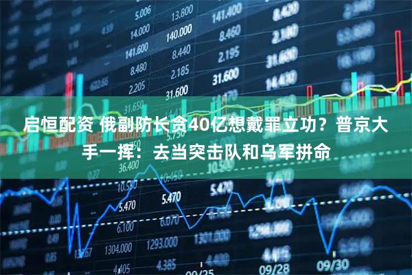 启恒配资 俄副防长贪40亿想戴罪立功？普京大手一挥：去当突击队和乌军拼命