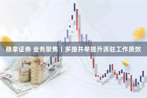 稳拿证券 业务聚焦丨多措并举提升派驻工作质效
