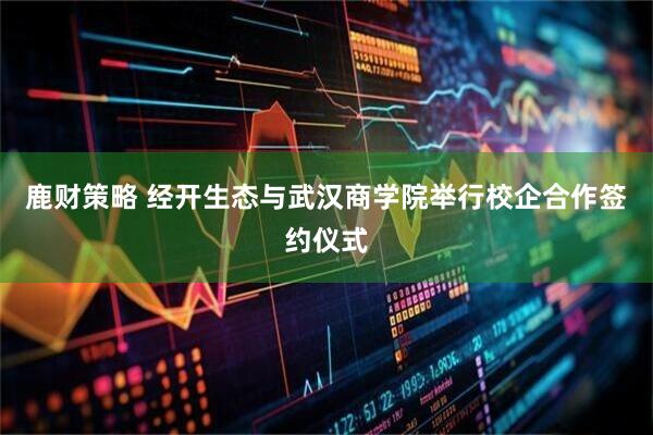 鹿财策略 经开生态与武汉商学院举行校企合作签约仪式