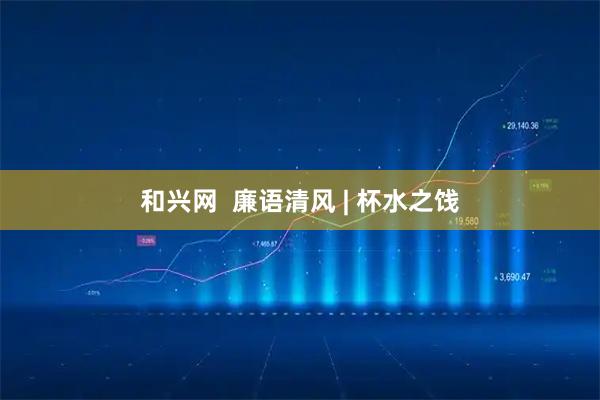 和兴网  廉语清风 | 杯水之饯