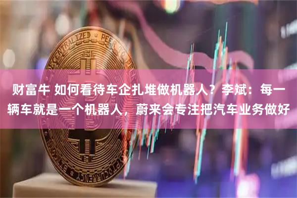 财富牛 如何看待车企扎堆做机器人？李斌：每一辆车就是一个机器人，蔚来会专注把汽车业务做好